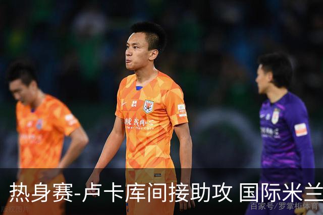 热身赛-卢卡库间接助攻 国际米兰2球落后2-2追平